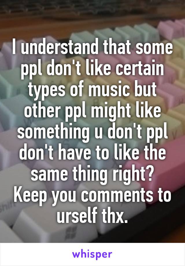 I understand that some ppl don't like certain types of music but other ppl might like something u don't ppl don't have to like the same thing right? Keep you comments to urself thx.