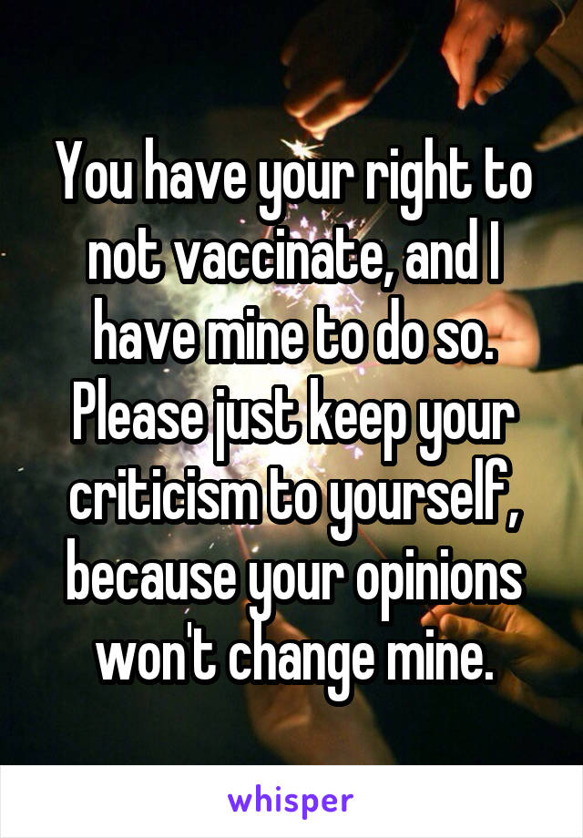 You have your right to not vaccinate, and I have mine to do so. Please just keep your criticism to yourself, because your opinions won't change mine.