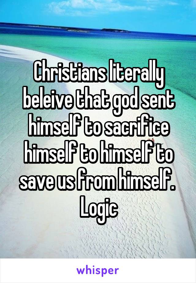 Christians literally beleive that god sent himself to sacrifice himself to himself to save us from himself. 
Logic