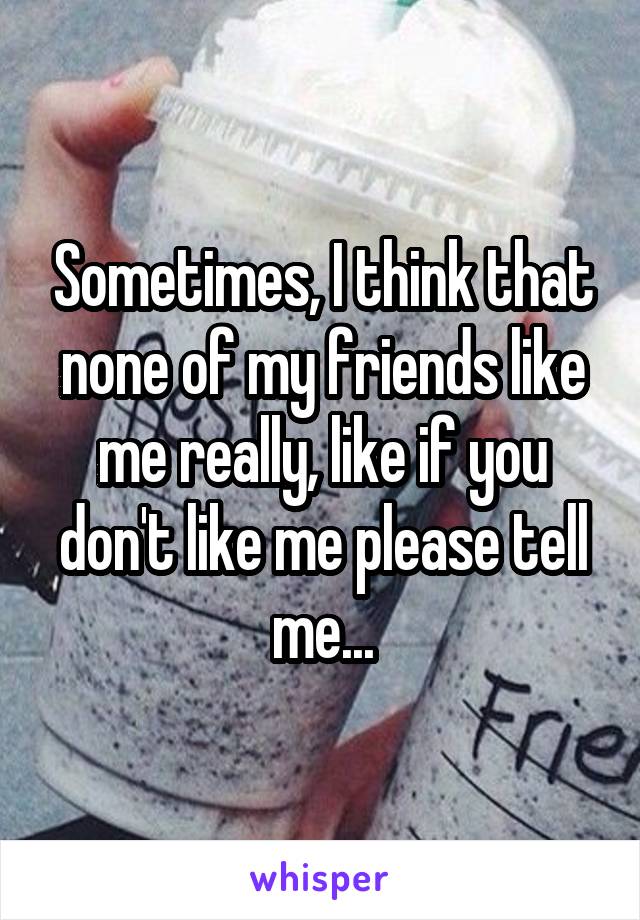 Sometimes, I think that none of my friends like me really, like if you don't like me please tell me...