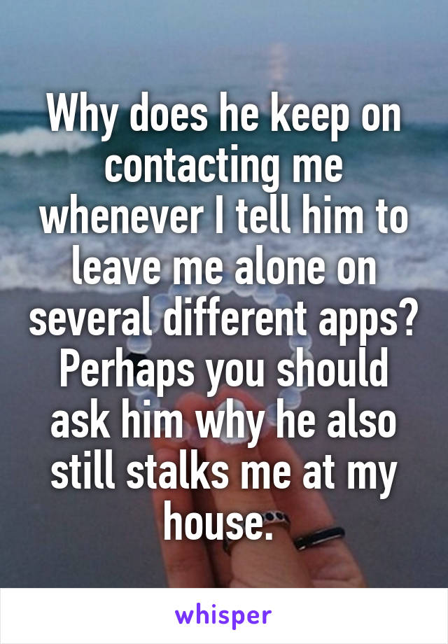 Why does he keep on contacting me whenever I tell him to leave me alone on several different apps? Perhaps you should ask him why he also still stalks me at my house. 