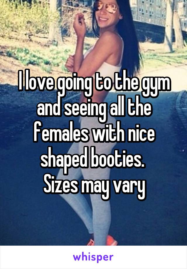 I love going to the gym and seeing all the females with nice shaped booties. 
Sizes may vary