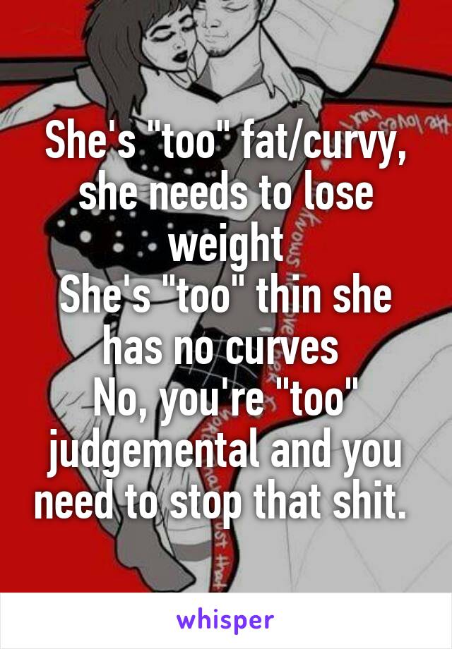 She's "too" fat/curvy, she needs to lose weight
She's "too" thin she has no curves 
No, you're "too" judgemental and you need to stop that shit. 