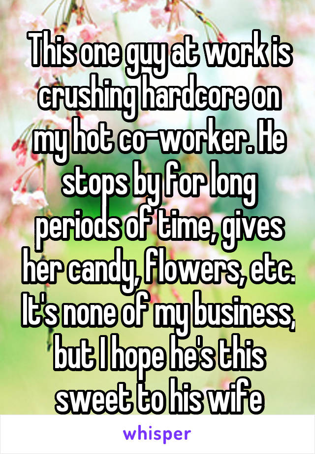 This one guy at work is crushing hardcore on my hot co-worker. He stops by for long periods of time, gives her candy, flowers, etc. It's none of my business, but I hope he's this sweet to his wife