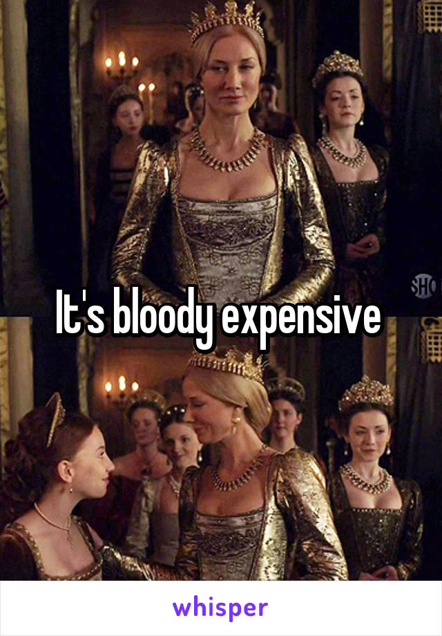 It's bloody expensive 