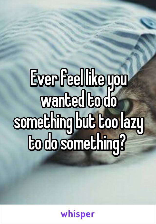 Ever feel like you wanted to do something but too lazy to do something? 