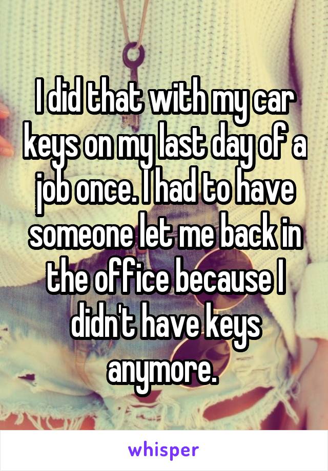 I did that with my car keys on my last day of a job once. I had to have someone let me back in the office because I didn't have keys anymore. 