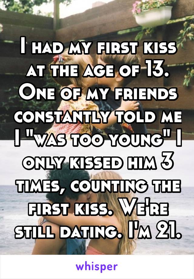 I had my first kiss at the age of 13. One of my friends constantly told me I "was too young" I only kissed him 3 times, counting the first kiss. We're still dating. I'm 21.