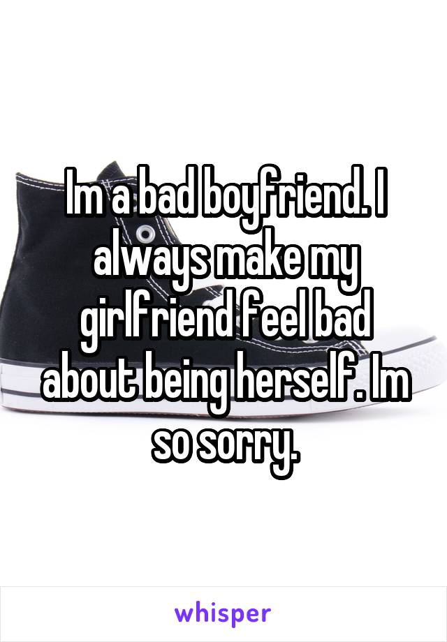 Im a bad boyfriend. I always make my girlfriend feel bad about being herself. Im so sorry.