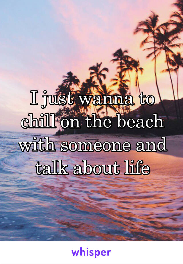 I just wanna to chill on the beach with someone and talk about life