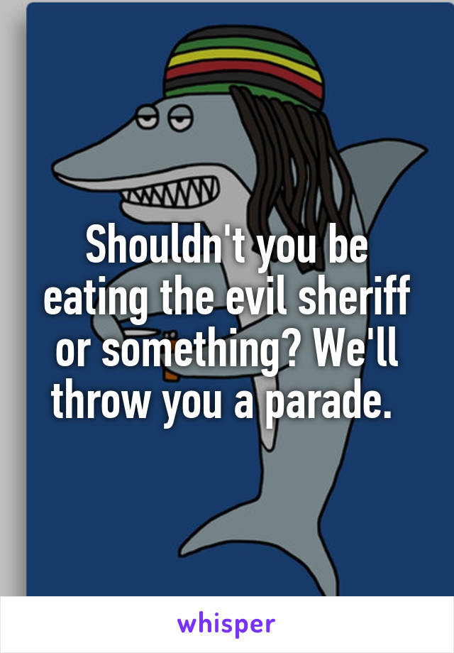 Shouldn't you be eating the evil sheriff or something? We'll throw you a parade. 
