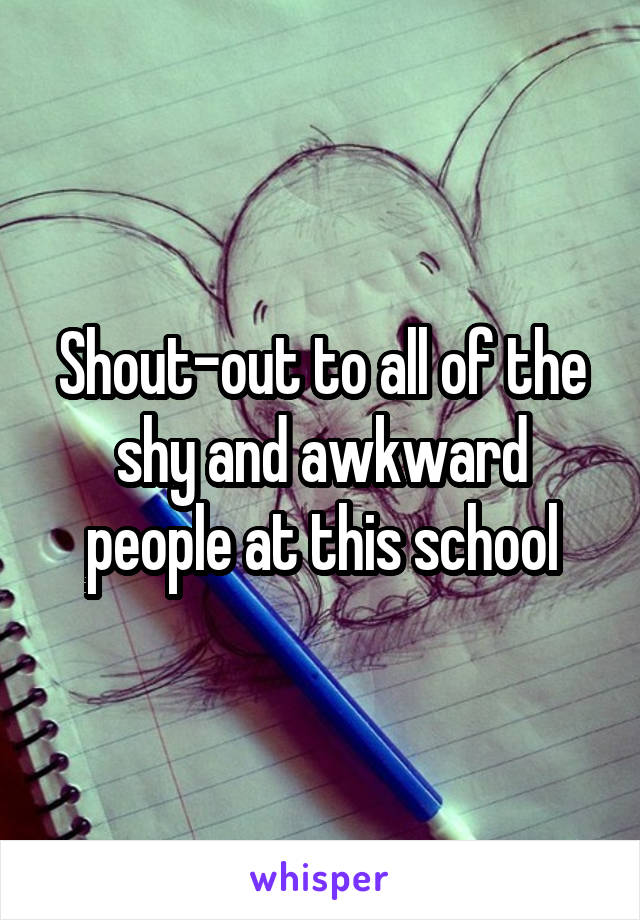 Shout-out to all of the shy and awkward people at this school