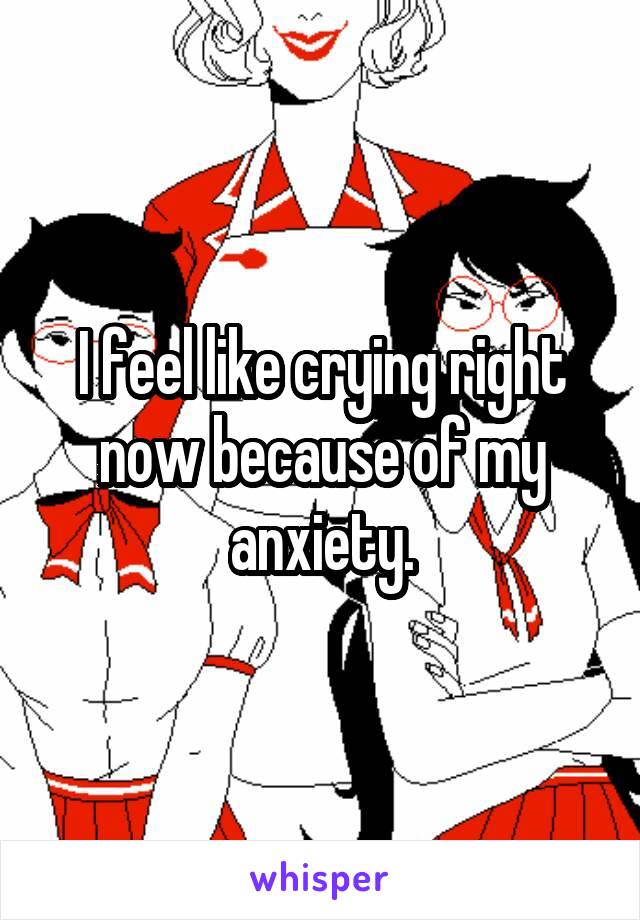 I feel like crying right now because of my anxiety.