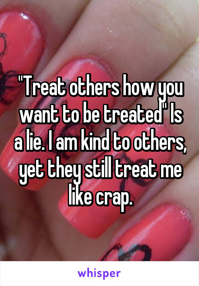 "Treat others how you want to be treated" Is a lie. I am kind to others, yet they still treat me like crap.