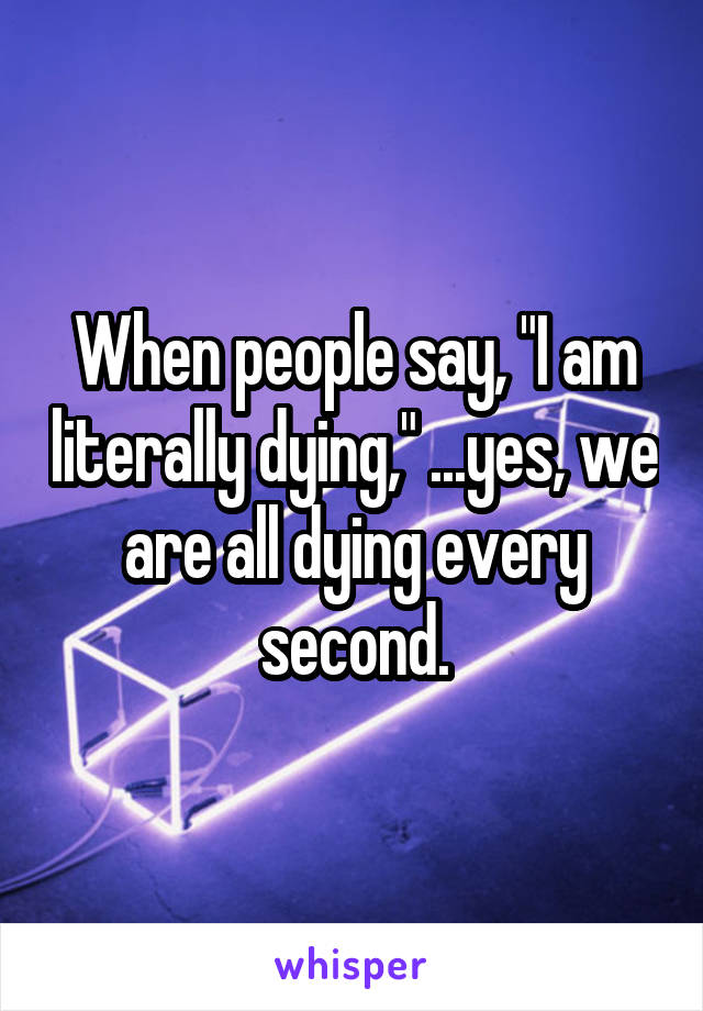 When people say, "I am literally dying," ...yes, we are all dying every second.