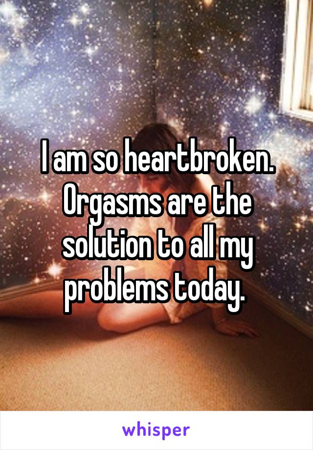 I am so heartbroken. Orgasms are the solution to all my problems today. 