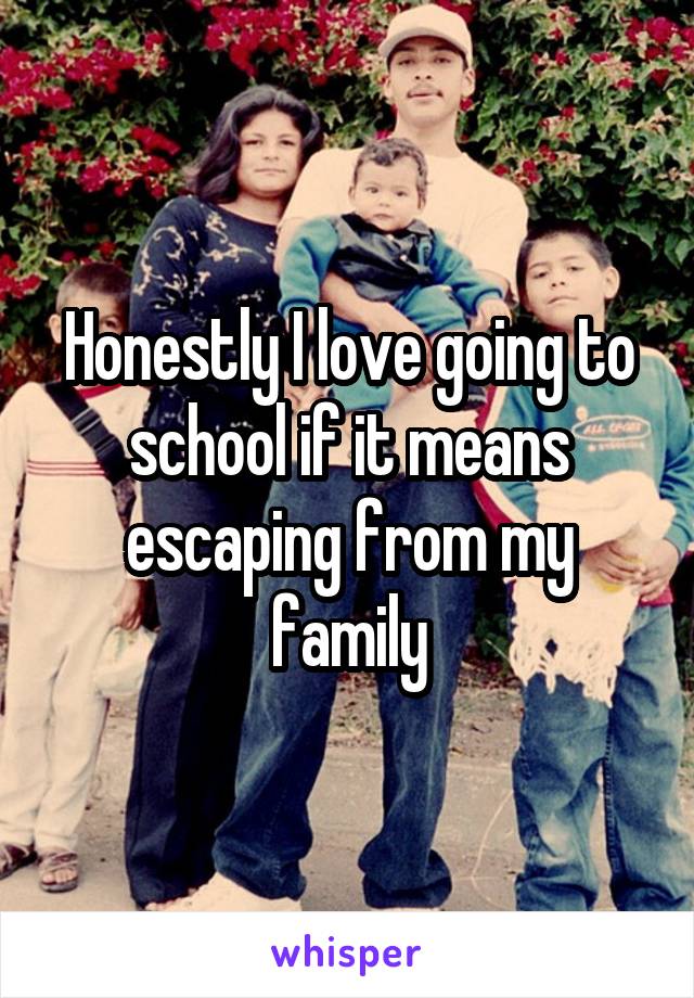 Honestly I love going to school if it means escaping from my family