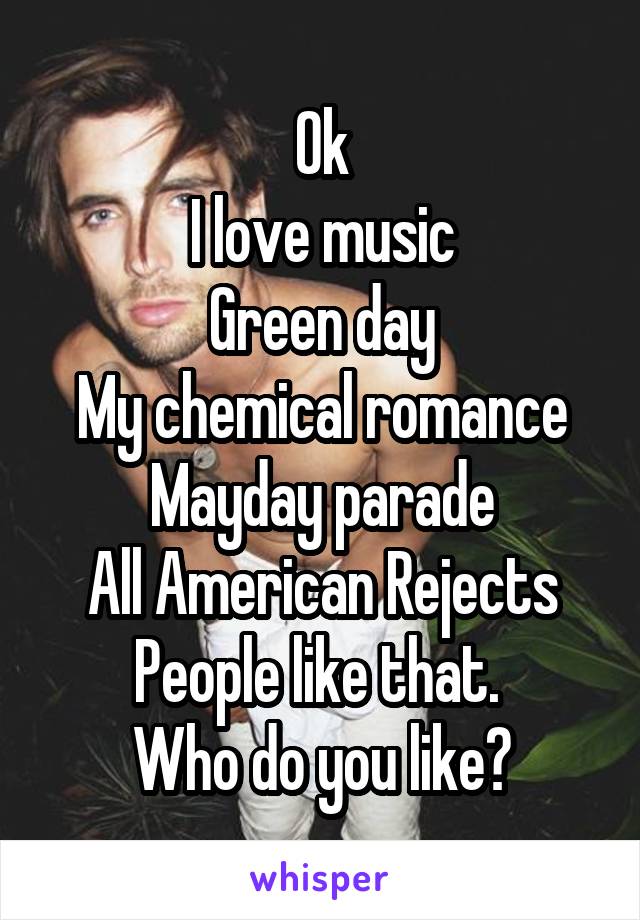 Ok
I love music
Green day
My chemical romance
Mayday parade
All American Rejects
People like that. 
Who do you like?