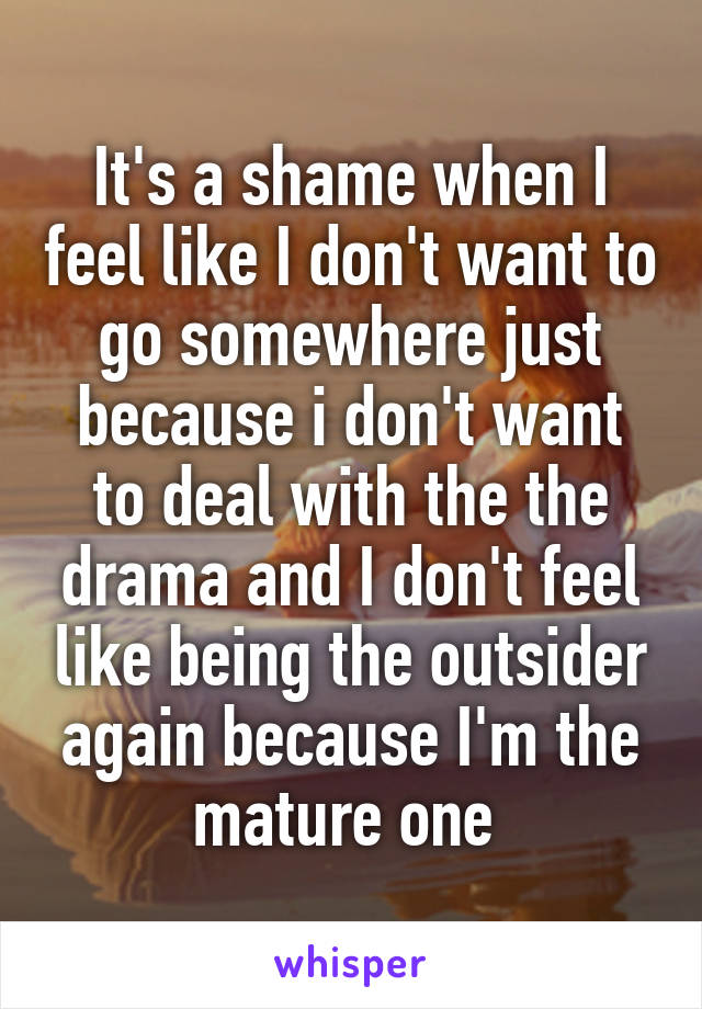 It's a shame when I feel like I don't want to go somewhere just because i don't want to deal with the the drama and I don't feel like being the outsider again because I'm the mature one 