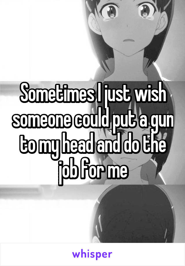 Sometimes I just wish someone could put a gun to my head and do the job for me