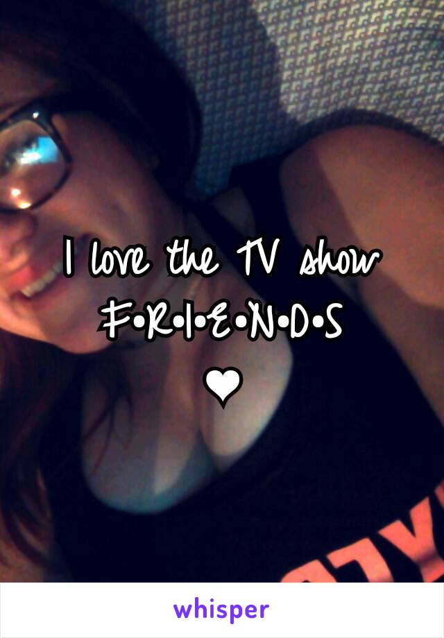 I love the TV show
F•R•I•E•N•D•S
❤