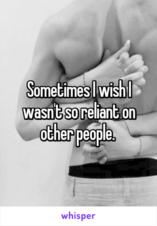 Sometimes I wish I wasn't so reliant on other people. 