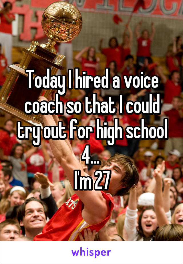 Today I hired a voice coach so that I could try out for high school 4... 
I'm 27