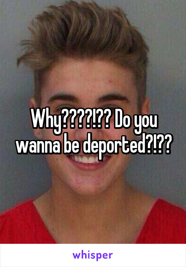 Why????!?? Do you wanna be deported?!??