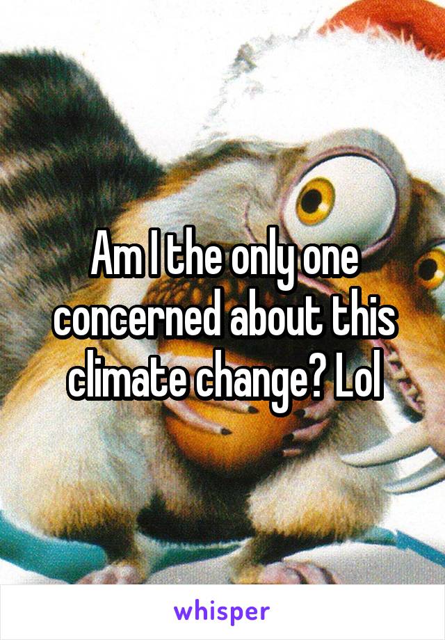 Am I the only one concerned about this climate change? Lol