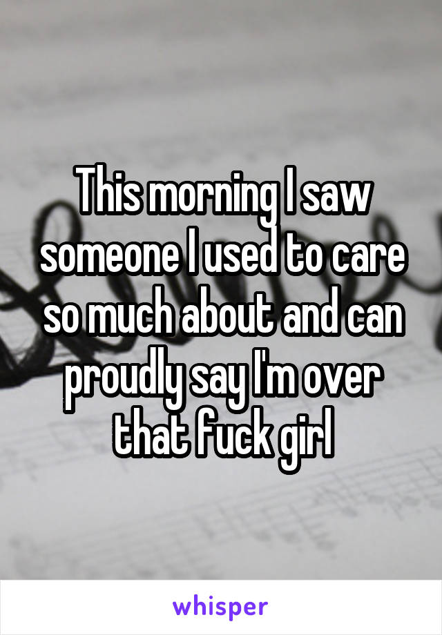 This morning I saw someone I used to care so much about and can proudly say I'm over that fuck girl