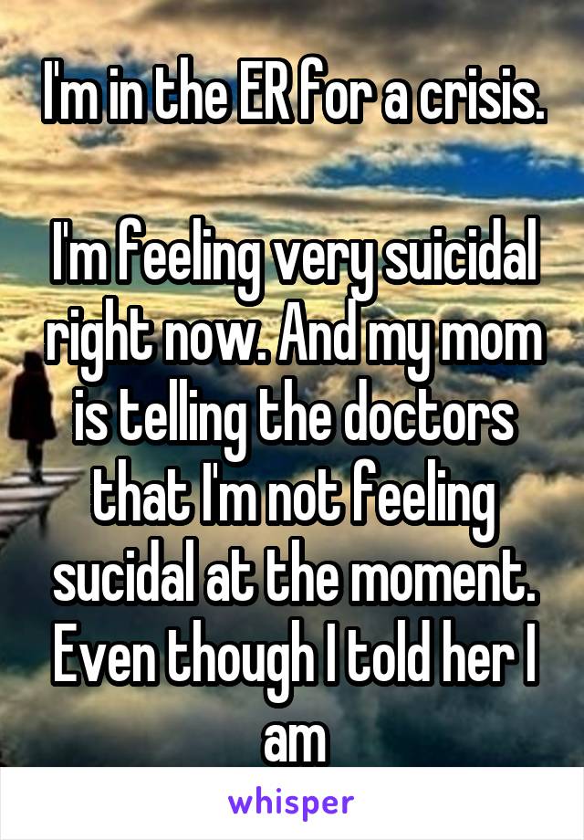 I'm in the ER for a crisis. 
I'm feeling very suicidal right now. And my mom is telling the doctors that I'm not feeling sucidal at the moment. Even though I told her I am