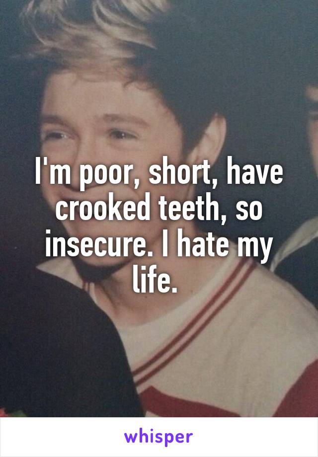 I'm poor, short, have crooked teeth, so insecure. I hate my life. 