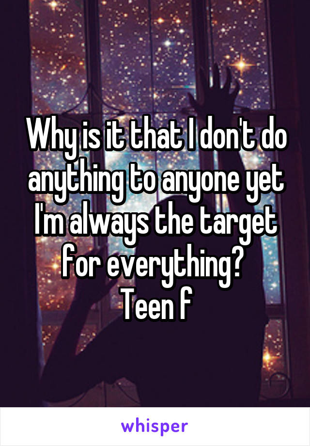 Why is it that I don't do anything to anyone yet I'm always the target for everything? 
Teen f