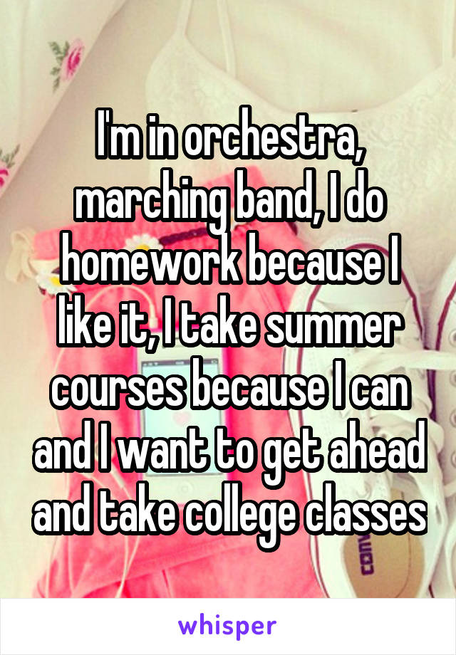 I'm in orchestra, marching band, I do homework because I like it, I take summer courses because I can and I want to get ahead and take college classes