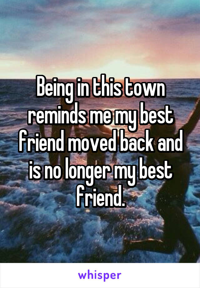 Being in this town reminds me my best friend moved back and is no longer my best friend.