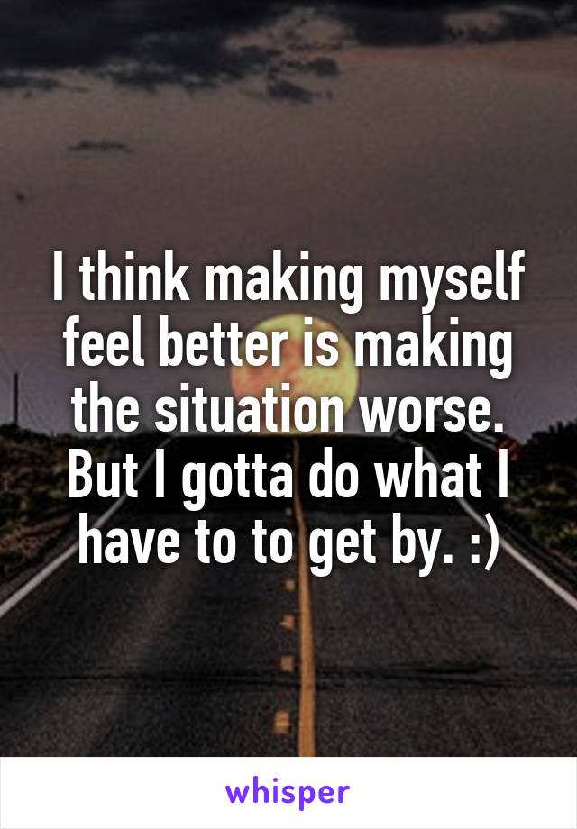 I think making myself feel better is making the situation worse. But I gotta do what I have to to get by. :)