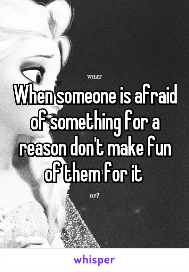 When someone is afraid of something for a reason don't make fun of them for it 