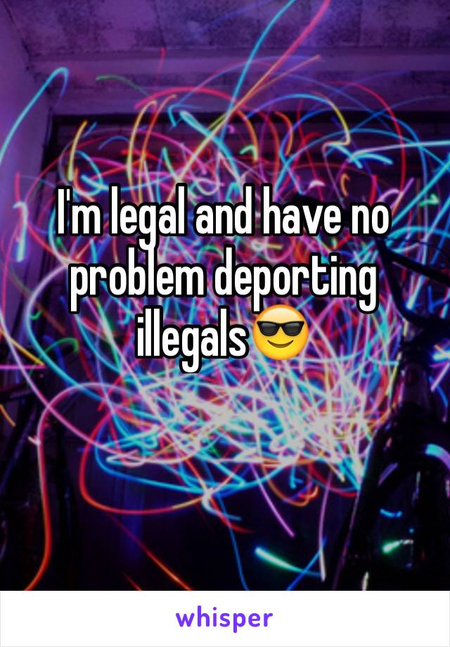 I'm legal and have no problem deporting illegals😎 