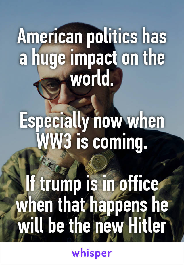 American politics has a huge impact on the world.

Especially now when WW3 is coming.

If trump is in office when that happens he will be the new Hitler