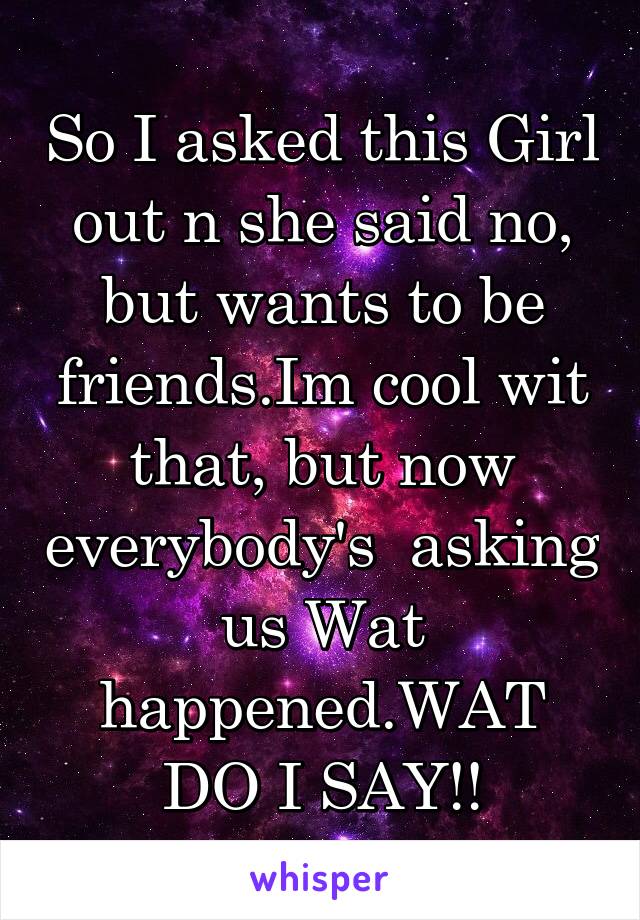 So I asked this Girl out n she said no, but wants to be friends.Im cool wit that, but now everybody's  asking us Wat happened.WAT DO I SAY!!