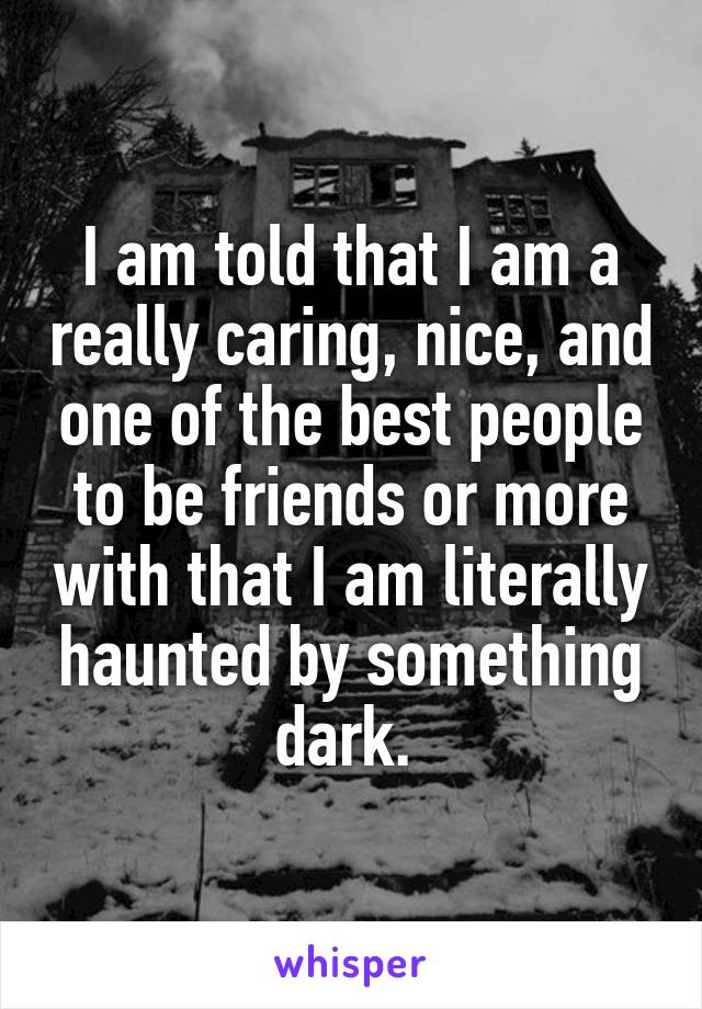 I am told that I am a really caring, nice, and one of the best people to be friends or more with that I am literally haunted by something dark. 