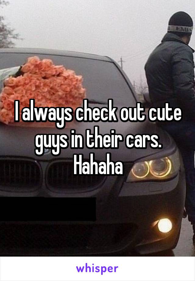 I always check out cute guys in their cars. Hahaha