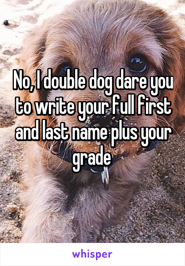 No, I double dog dare you to write your full first and last name plus your grade 
