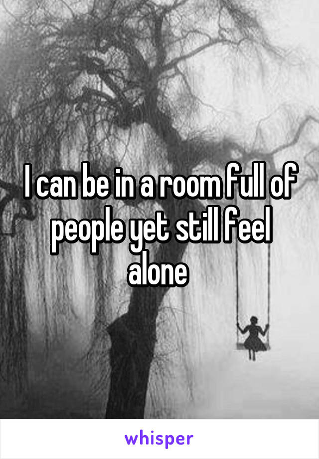 I can be in a room full of people yet still feel alone 