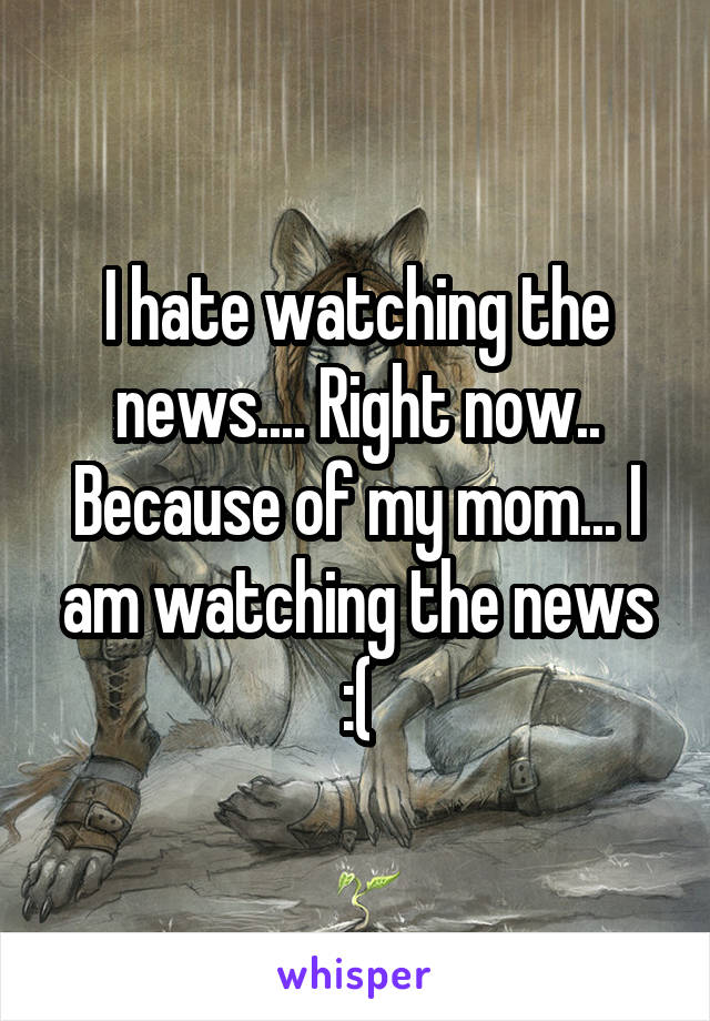 I hate watching the news.... Right now.. Because of my mom... I am watching the news :(