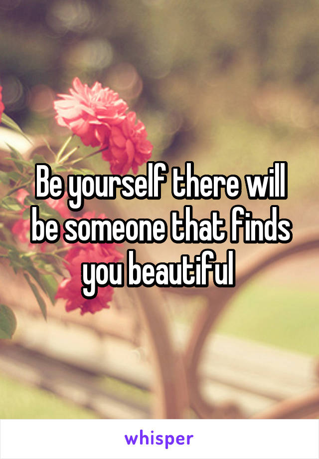 Be yourself there will be someone that finds you beautiful 