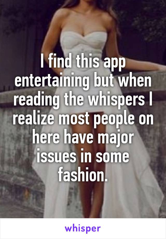 I find this app entertaining but when reading the whispers I realize most people on here have major issues in some fashion.