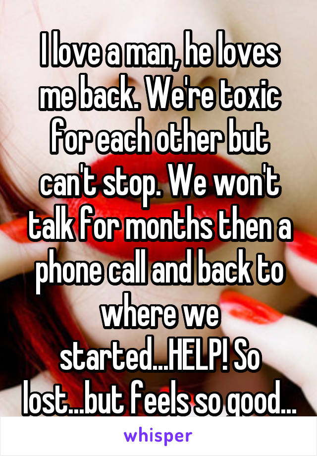 I love a man, he loves me back. We're toxic for each other but can't stop. We won't talk for months then a phone call and back to where we started...HELP! So lost...but feels so good...