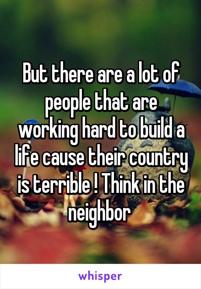 But there are a lot of people that are working hard to build a life cause their country is terrible ! Think in the neighbor 