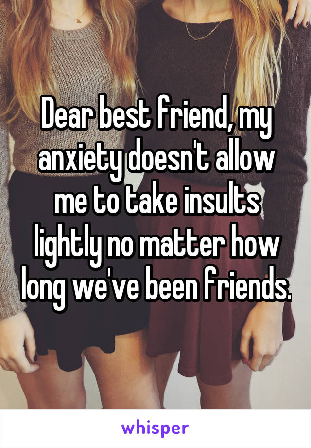 Dear best friend, my anxiety doesn't allow me to take insults lightly no matter how long we've been friends. 